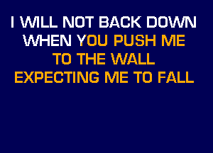 I WILL NOT BACK DOWN
WHEN YOU PUSH ME
TO THE WALL
EXPECTING ME TO FALL