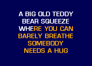 A BIG OLD TEDDY
BEAR SGUEEZE
WHERE YOU CAN
BARELY BREATHE
SOMEBODY
NEEDS A HUG

g