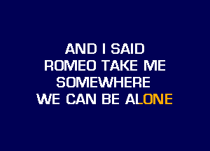 AND I SAID
ROMEO TAKE ME
SOMEWHERE
WE CAN BE ALONE

g