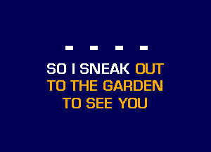 SO I SNEAK OUT

TO THE GARDEN
TO SEE YOU