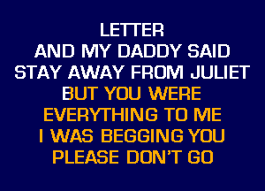 LETTER
AND MY DADDY SAID
STAY AWAY FROM JULIET
BUT YOU WERE
EVERYTHING TO ME
I WAS BEGGING YOU
PLEASE DON'T GO