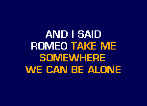 AND I SAID
ROMEO TAKE ME
SOMEWHERE
WE CAN BE ALONE

g