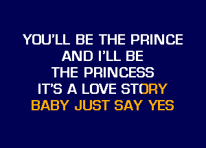 YOU'LL BE THE PRINCE
AND I'LL BE
THE PRINCESS
IT'S A LOVE STORY
BABY JUST SAY YES