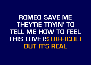 ROMEO SAVE ME
THEYRE TRYIN' TO
TELL ME HOW TO FEEL
THIS LOVE IS DIFFICULT
BUT IT'S REAL