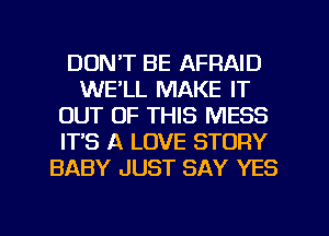 DON'T BE AFRAID
WE'LL MAKE IT
OUT OF THIS MESS
IT'S A LOVE STORY
BABY JUST SAY YES