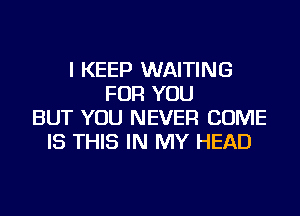 I KEEP WAITING
FOR YOU
BUT YOU NEVER COME
IS THIS IN MY HEAD