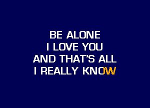 BE ALONE
I LOVE YOU

AND THAT'S ALL
I REALLY KNOW