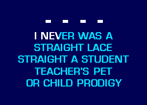 I NEVER WAS A
STRAIGHT LACE
STRAIGHT A STUDENT
TEACHER'S PET
OR CHILD PRODIGY