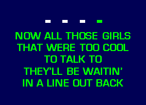 NOW ALL THOSE GIRLS
THAT WERE TOD COOL
TO TALK TO
THEY'LL BE WAITIN'
IN A LINE OUT BACK