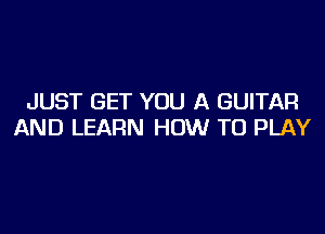 JUST GET YOU A GUITAR

AND LEARN HOW TO PLAY