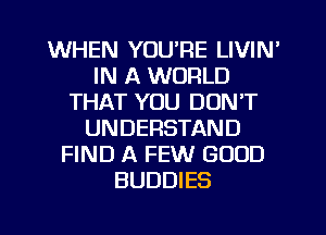 WHEN YOU'RE LIVIN'
IN A WORLD
THAT YOU DON'T
UNDERSTAND
FIND A FEW GOOD
BUDDIES

g