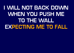 I WILL NOT BACK DOWN
WHEN YOU PUSH ME
TO THE WALL
EXPECTING ME TO FALL