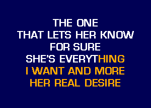 THE ONE
THAT LETS HER KNOW
FOR SURE
SHE'S EVERYTHING
I WANT AND MORE
HER REAL DESIRE