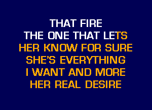 THAT FIRE
THE ONE THAT LETS
HER KNOW FOR SURE
SHE'S EVERYTHING
I WANT AND MORE
HER REAL DESIRE

g