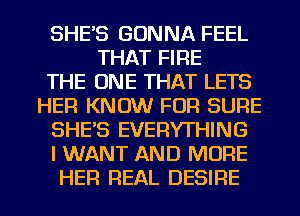 SHE'S GONNA FEEL
THAT FIRE
THE ONE THAT LETS
HER KNOW FOR SURE
SHE'S EVERYTHING
I WANT AND MORE

HER REAL DESIRE l