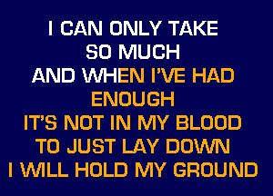 I CAN ONLY TAKE
SO MUCH
AND WHEN I'VE HAD
ENOUGH
ITS NOT IN MY BLOOD
T0 JUST LAY DOWN
I WILL HOLD MY GROUND