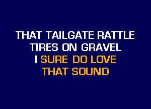 THAT TAILGATE RA'ITLE
TIRES ON GRAVEL
I SURE DO LOVE
THAT SOUND