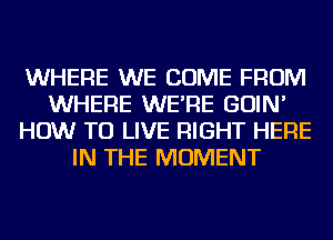 WHERE WE COME FROM
WHERE WE'RE GOIN'
HOW TO LIVE RIGHT HERE
IN THE MOMENT