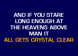 AND IF YOU STARE
LONG ENOUGH AT
THE HEAVENS ABOVE
MAN IT
ALL GETS CRYSTAL CLEAR