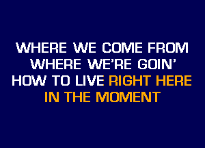 WHERE WE COME FROM
WHERE WE'RE GOIN'
HOW TO LIVE RIGHT HERE
IN THE MOMENT