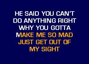 HE SAID YOU CAN'T
DO ANYTHING RIGHT
WHY YOU GOTTA
MAKE ME SO MAD
JUST GET OUT OF
MY SIGHT