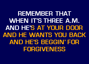 REMEMBER THAT
WHEN IT'S THREE AJVI.
AND HE'S AT YOUR DOOR
AND HE WANTS YOU BACK
AND HE'S BEGGIN' FOR
FORGIVENESS