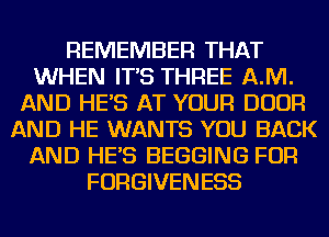 REMEMBER THAT
WHEN IT'S THREE AJVI.
AND HE'S AT YOUR DOOR
AND HE WANTS YOU BACK
AND HE'S BEGGING FOR
FORGIVENESS