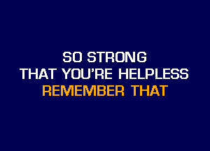 SO STRONG
THAT YOU'RE HELPLESS
REMEMBER THAT