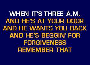 WHEN IT'S THREE AJVI.
AND HE'S AT YOUR DOOR
AND HE WANTS YOU BACK
AND HE'S BEGGIN' FOR
FORGIVENESS
REMEMBER THAT