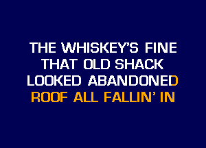 THE WHISKEY'S FINE
THAT OLD SHACK
LOOKED ABANDONED
ROOF ALL FALLIN' IN