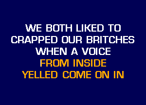 WE BOTH LIKED TU
CRAPPED OUR BRITCHES
WHEN A VOICE
FROM INSIDE
YELLED COME ON IN