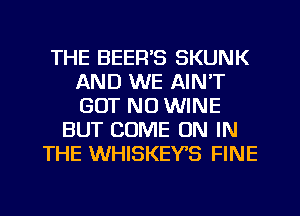 THE BEER'S SKUNK
AND WE AIN'T
GUT NO WINE

BUT COME ON IN
THE WHISKEYS FINE