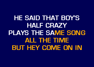 HE SAID THAT BOYS
HALF CRAZY
PLAYS THE SAME SONG
ALL THE TIME
BUT HEY COME ON IN