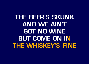 THE BEER'S SKUNK
AND WE AIN'T
GUT NO WINE

BUT COME ON IN
THE WHISKEYS FINE