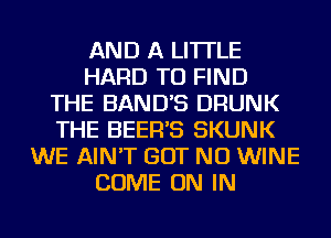 AND A LITTLE
HARD TO FIND
THE BAND'S DRUNK
THE BEER'S SKUNK
WE AIN'T BUT NO WINE
COME ON IN