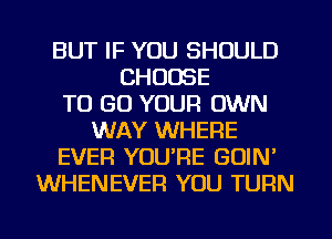 BUT IF YOU SHOULD
CHOOSE
TO GO YOUR OWN
WAY WHERE
EVER YOU'RE GOIN'
WHENEVER YOU TURN