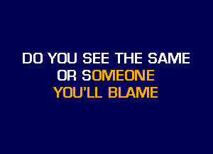 DO YOU SEE THE SAME
OR SOMEONE

YOU'LL BLAME