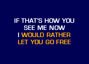 IF THAT'S HOW YOU
SEE ME NOW
I WOULD RATHER
LET YOU GO FREE

g