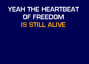 YEAH THE HEARTBEAT
0F FREEDOM
IS STILL ALIVE