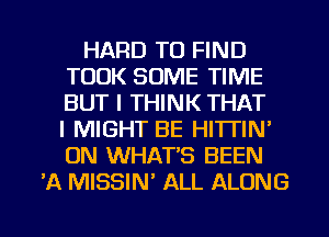 HARD TO FIND
TOOK SOME TIME
BUT I THINK THAT
I MIGHT BE HITTIN'
ON WHAT'S BEEN

'A MISSIM ALL ALONG

g