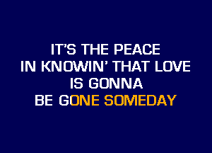 IT'S THE PEACE
IN KNOWIN' THAT LOVE
IS GONNA
BE GONE SOMEDAY