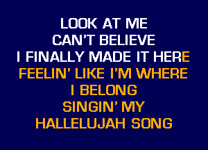 LOOK AT ME
CAN'T BELIEVE
I FINALLY MADE IT HERE
FEELIN' LIKE I'M WHERE
I BELONG
SINGIN' MY
HALLELUJAH SONG