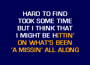 HARD TO FIND
TOOK SOME TIME
BUT I THINK THAT
I MIGHT BE HITTIN'
ON WHAT'S BEEN

'A MISSIM ALL ALONG

g