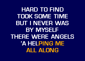 HARD TO FIND
TOOK SOME TIME
BUT I NEVER WAS

BY MYSELF
THERE WERE ANGELS
'A HELPING ME
ALL ALONG