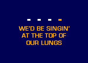 WED BE SINGIN'

AT THE TOP OF
OUR LUNGS