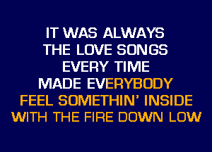 IT WAS ALWAYS
THE LOVE SONGS
EVERY TIME
MADE EVERYBODY

FEEL SOMETHIN' INSIDE
WITH THE FIRE DOWN LOW