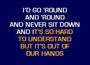 I'D GO 'ROUND
AND 'ROUND
AND NEVER SIT DOWN
AND IT'S SO HARD
TO UNDERSTAND
BUT IT'S OUT OF
OUR HANDS