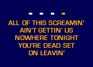 ALL OF THIS SCREAMIN'
AIN'T GE'ITIN' US
NOWHERE TONIGHT
YOU'RE DEAD SET
ON LEAVIN'