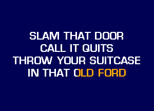 SLAM THAT DOOR
CALL IT GUITS
THROW YOUR SUITCASE
IN THAT OLD FORD