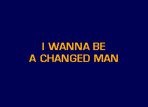I WANNA BE

A CHANGED MAN